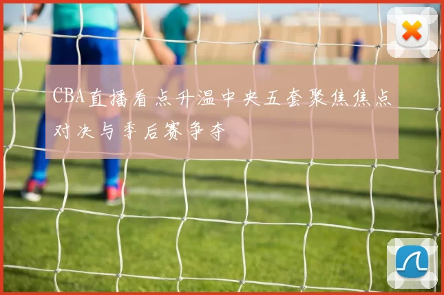 CBA直播看点升温中央五套聚焦焦点对决与季后赛争夺