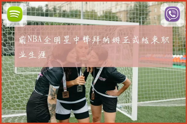 前NBA全明星中锋拜纳姆正式结束职业生涯