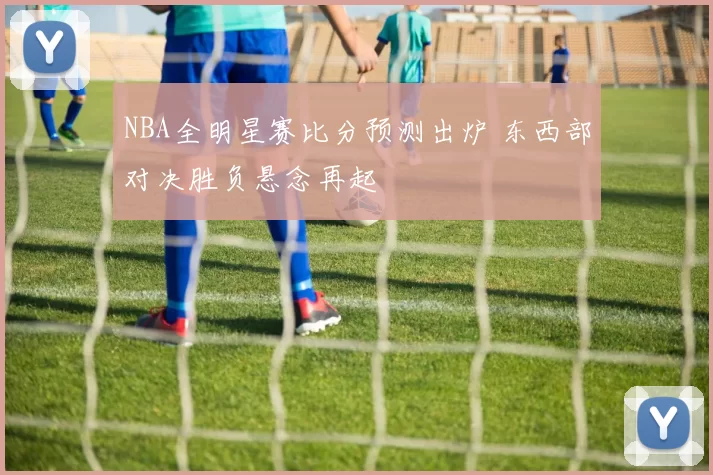 NBA全明星赛比分预测出炉 东西部对决胜负悬念再起