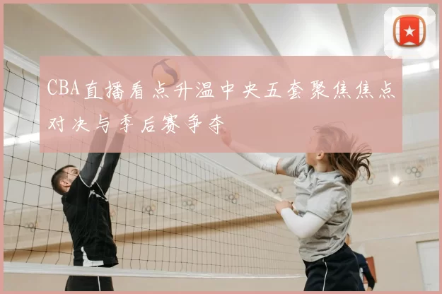 CBA直播看点升温中央五套聚焦焦点对决与季后赛争夺