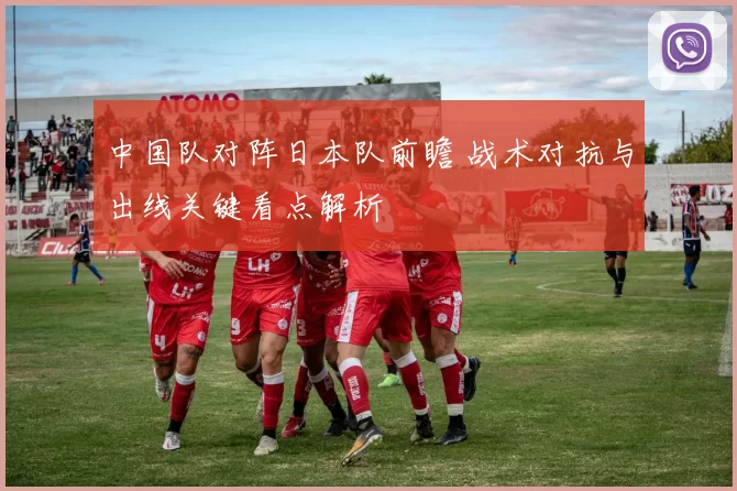 中国队对阵日本队前瞻 战术对抗与出线关键看点解析
