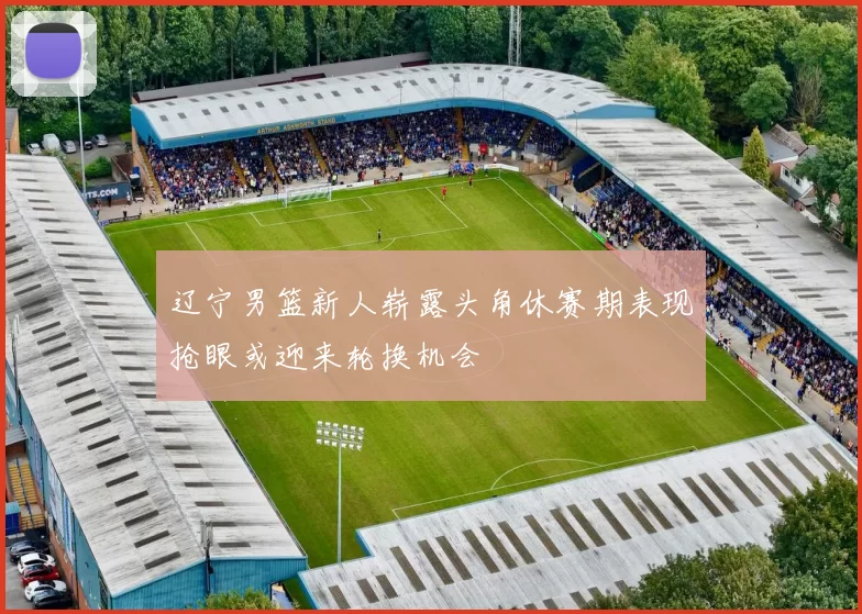 辽宁男篮新人崭露头角休赛期表现抢眼或迎来轮换机会