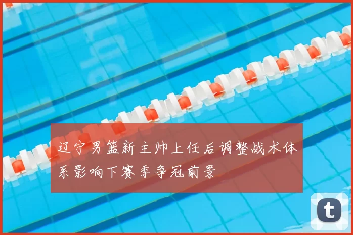 辽宁男篮新主帅上任后调整战术体系影响下赛季争冠前景