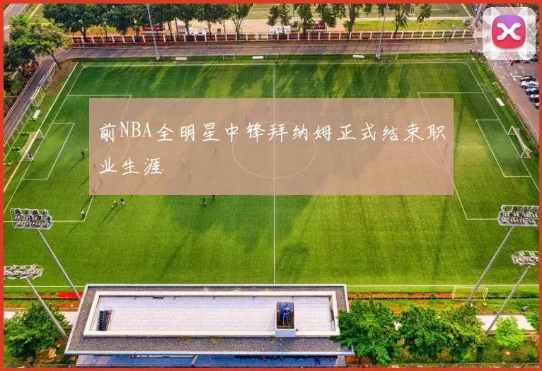 前NBA全明星中锋拜纳姆正式结束职业生涯