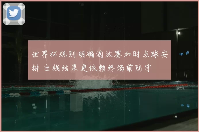 世界杯规则明确淘汰赛加时点球安排 出线结果更依赖终场前防守