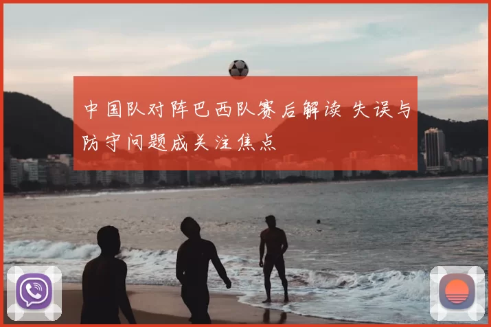 中国队对阵巴西队赛后解读 失误与防守问题成关注焦点