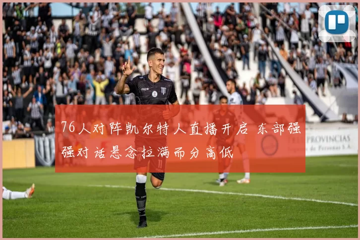 76人对阵凯尔特人直播开启 东部强强对话悬念拉满而分高低