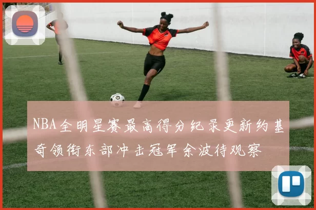 NBA全明星赛最高得分纪录更新约基奇领衔东部冲击冠军余波待观察