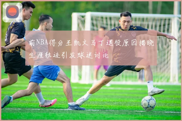 前NBA得分王凯文马丁退役原因揭晓生涯轨迹引发球迷讨论