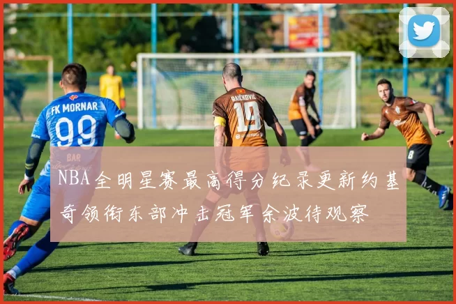 NBA全明星赛最高得分纪录更新约基奇领衔东部冲击冠军余波待观察