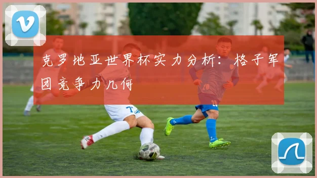 克罗地亚世界杯实力分析:格子军团竞争力几何