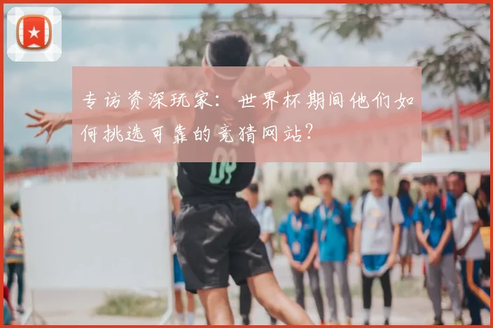 专访资深玩家:世界杯期间他们如何挑选可靠的竞猜网站?