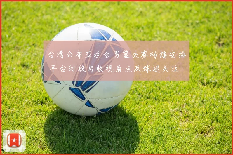 台湾公布亚运会男篮决赛转播安排 平台时段与收视看点及球迷关注