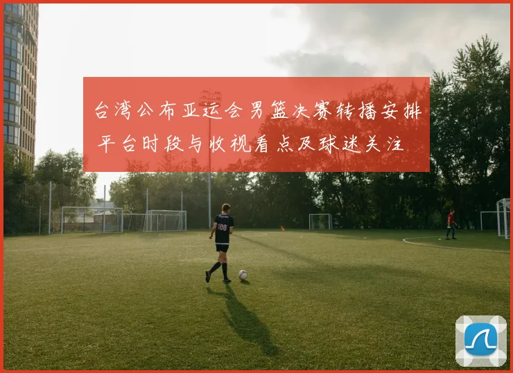 台湾公布亚运会男篮决赛转播安排 平台时段与收视看点及球迷关注